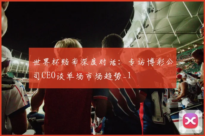 世界杯赔率深度对话：专访博彩公司CEO谈单场市场趋势_1