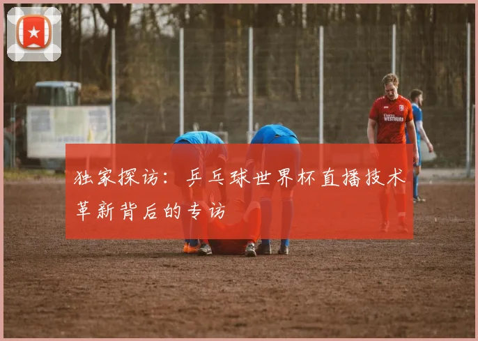 独家探访：乒乓球世界杯直播技术革新背后的专访