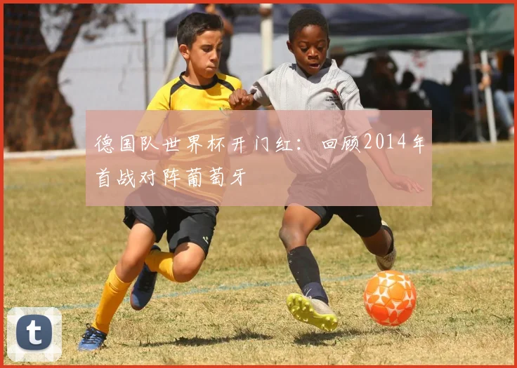 德国队世界杯开门红：回顾2014年首战对阵葡萄牙