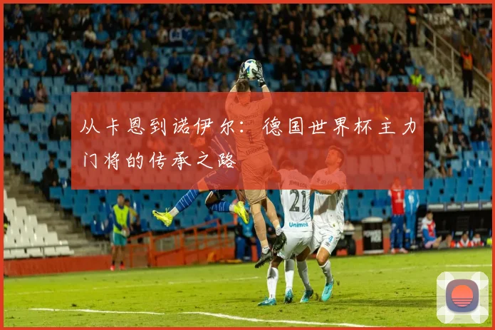 从卡恩到诺伊尔：德国世界杯主力门将的传承之路