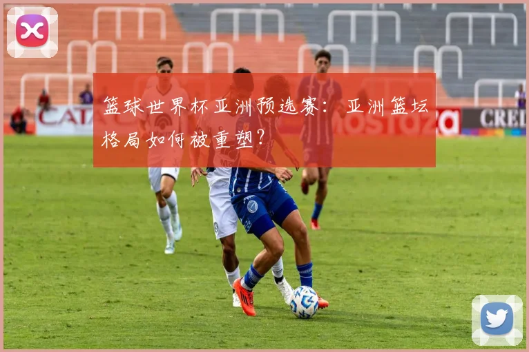 篮球世界杯亚洲预选赛：亚洲篮坛格局如何被重塑？