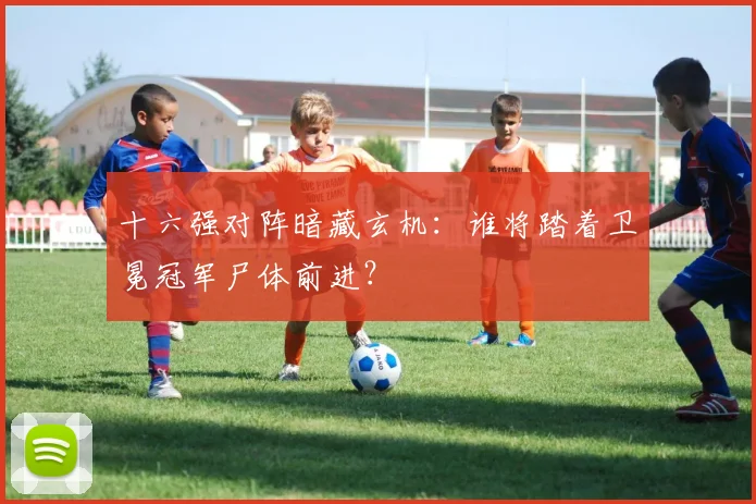 十六强对阵暗藏玄机:谁将踏着卫冕冠军尸体前进?