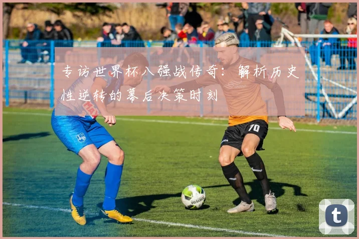 专访世界杯八强战传奇:解析历史性逆转的幕后决策时刻