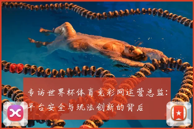 专访世界杯体育竞彩网运营总监：平台安全与玩法创新的背后