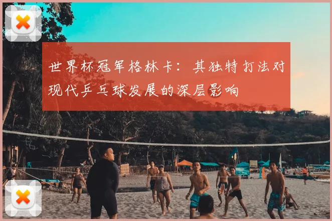 世界杯冠军格林卡：其独特打法对现代乒乓球发展的深层影响