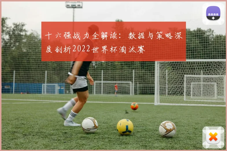 十六强战力全解读：数据与策略深度剖析2022世界杯淘汰赛