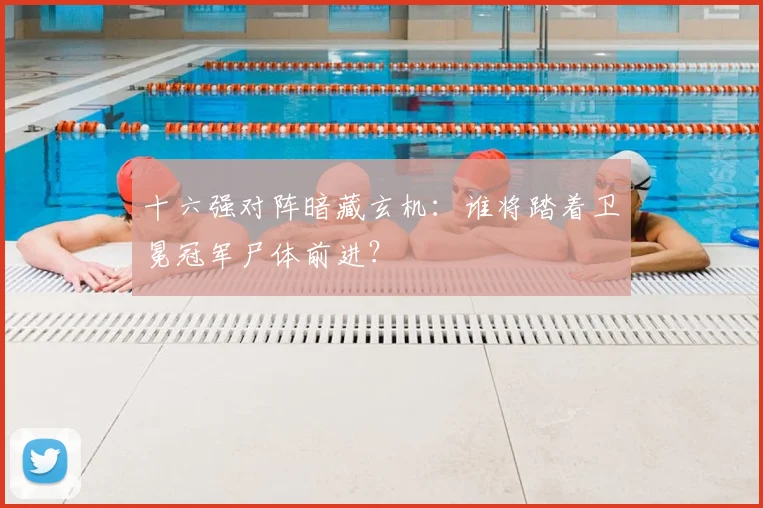 十六强对阵暗藏玄机:谁将踏着卫冕冠军尸体前进?
