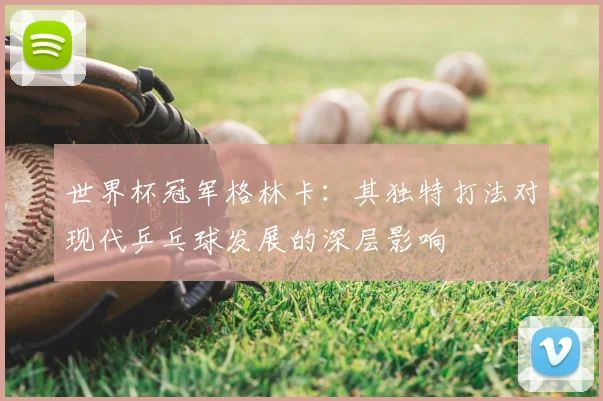 世界杯冠军格林卡:其独特打法对现代乒乓球发展的深层影响