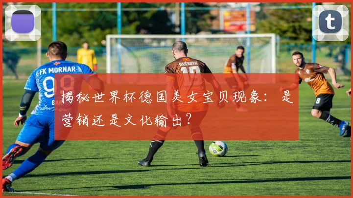 揭秘世界杯德国美女宝贝现象：是营销还是文化输出？